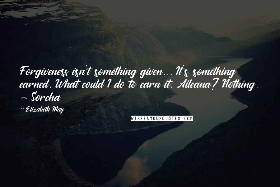 Elizabeth May Quotes: Forgiveness isn't something given... It's something earned. What could I do to earn it, Aileana? Nothing. - Sorcha