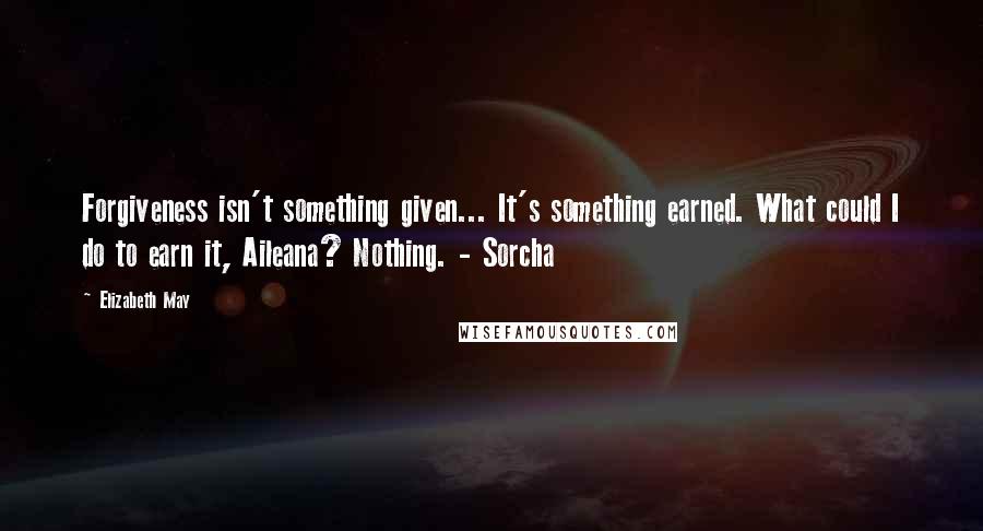 Elizabeth May Quotes: Forgiveness isn't something given... It's something earned. What could I do to earn it, Aileana? Nothing. - Sorcha