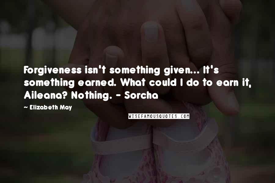 Elizabeth May Quotes: Forgiveness isn't something given... It's something earned. What could I do to earn it, Aileana? Nothing. - Sorcha