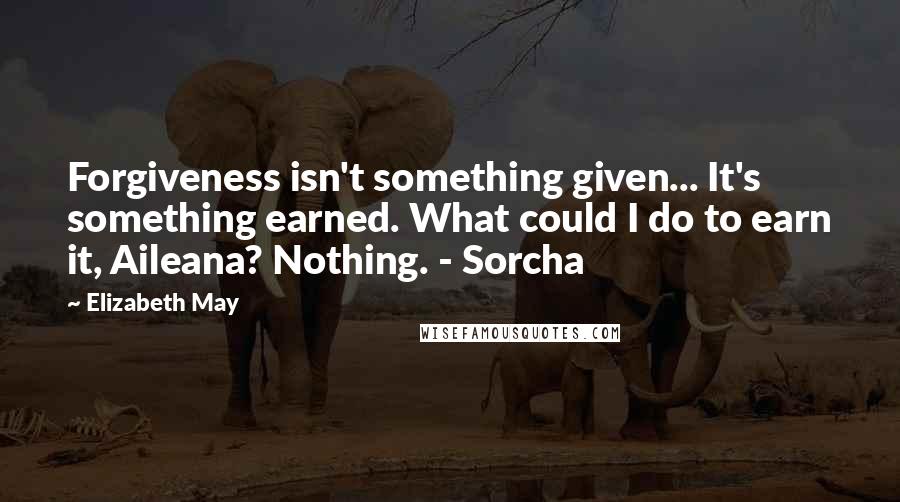 Elizabeth May Quotes: Forgiveness isn't something given... It's something earned. What could I do to earn it, Aileana? Nothing. - Sorcha