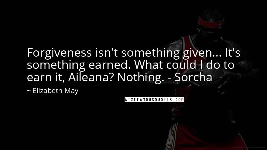 Elizabeth May Quotes: Forgiveness isn't something given... It's something earned. What could I do to earn it, Aileana? Nothing. - Sorcha