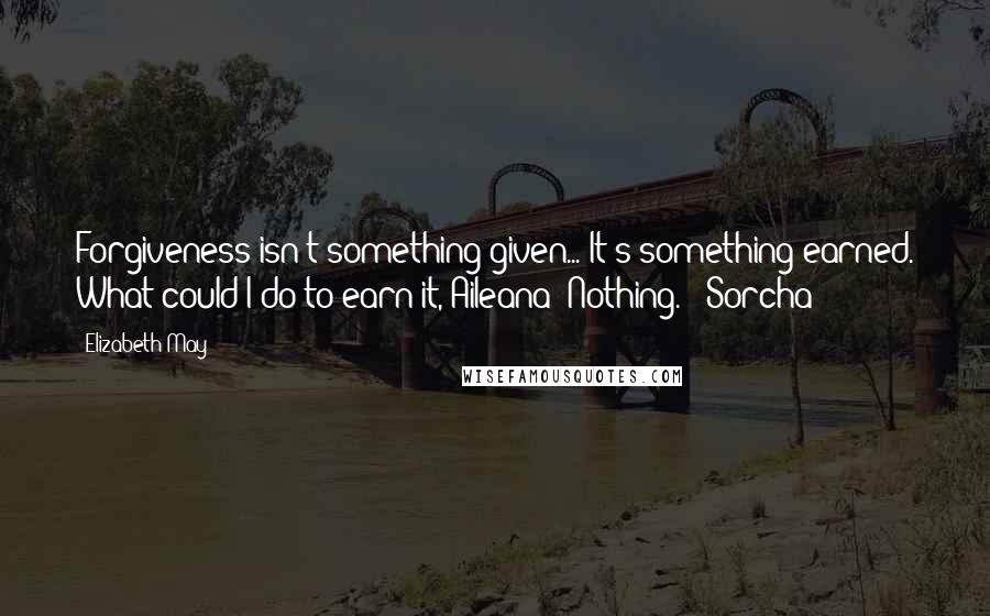 Elizabeth May Quotes: Forgiveness isn't something given... It's something earned. What could I do to earn it, Aileana? Nothing. - Sorcha