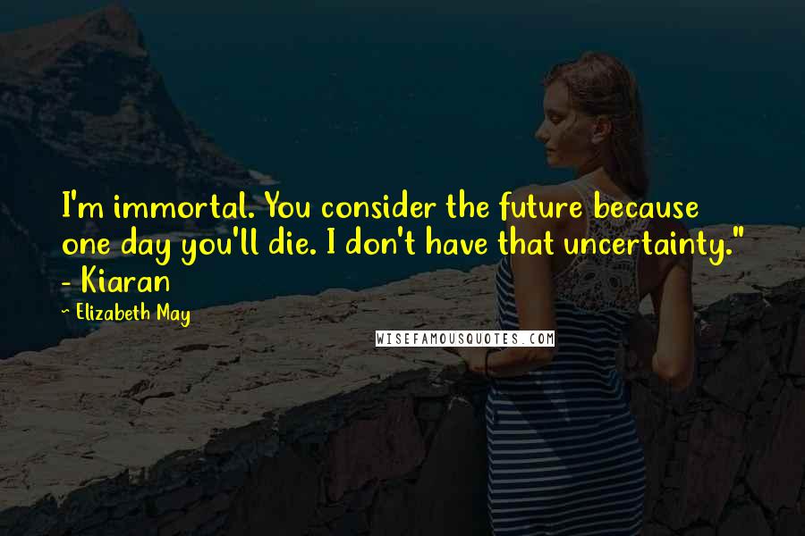 Elizabeth May Quotes: I'm immortal. You consider the future because one day you'll die. I don't have that uncertainty." - Kiaran