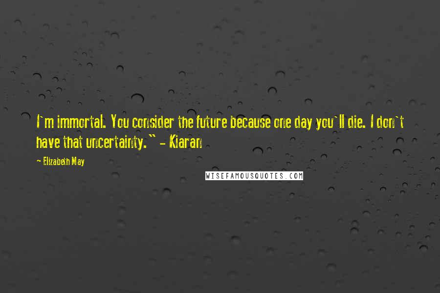 Elizabeth May Quotes: I'm immortal. You consider the future because one day you'll die. I don't have that uncertainty." - Kiaran