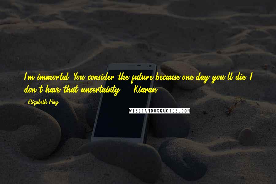 Elizabeth May Quotes: I'm immortal. You consider the future because one day you'll die. I don't have that uncertainty." - Kiaran