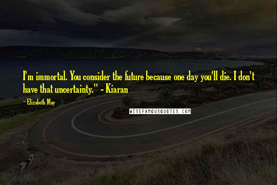 Elizabeth May Quotes: I'm immortal. You consider the future because one day you'll die. I don't have that uncertainty." - Kiaran