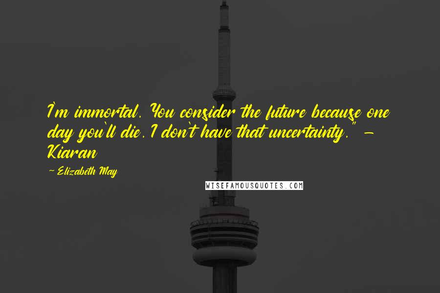Elizabeth May Quotes: I'm immortal. You consider the future because one day you'll die. I don't have that uncertainty." - Kiaran