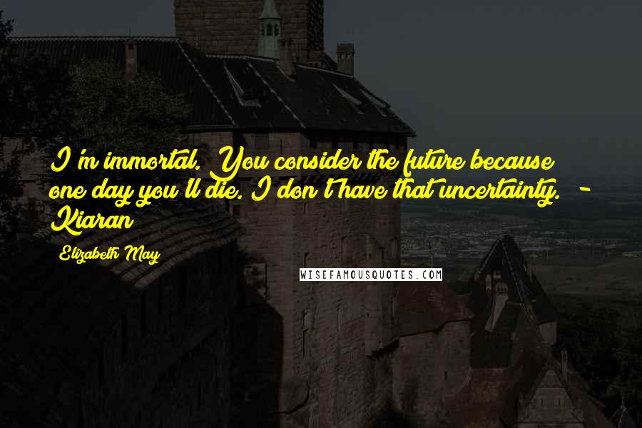 Elizabeth May Quotes: I'm immortal. You consider the future because one day you'll die. I don't have that uncertainty." - Kiaran