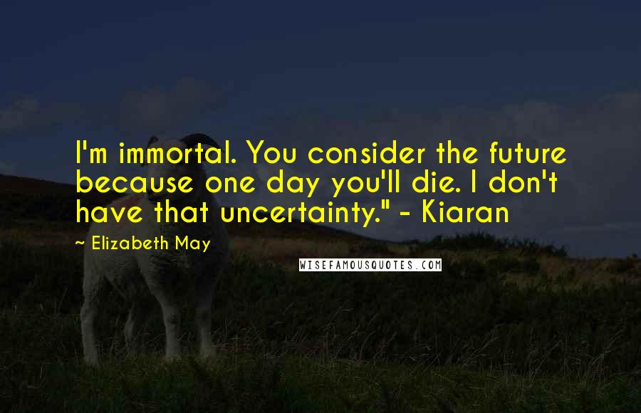 Elizabeth May Quotes: I'm immortal. You consider the future because one day you'll die. I don't have that uncertainty." - Kiaran