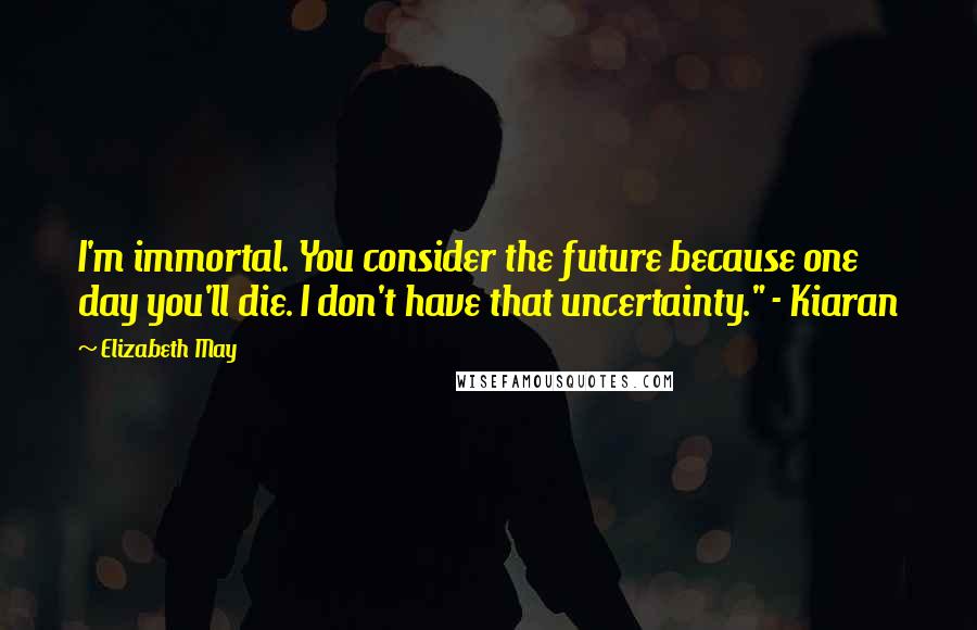 Elizabeth May Quotes: I'm immortal. You consider the future because one day you'll die. I don't have that uncertainty." - Kiaran