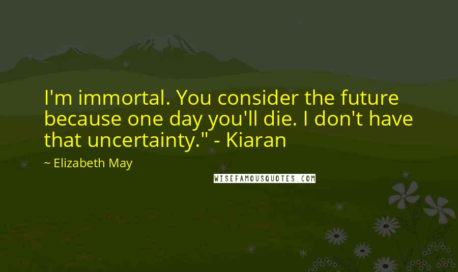 Elizabeth May Quotes: I'm immortal. You consider the future because one day you'll die. I don't have that uncertainty." - Kiaran