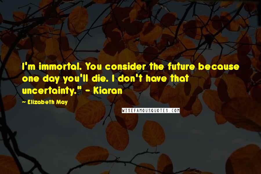 Elizabeth May Quotes: I'm immortal. You consider the future because one day you'll die. I don't have that uncertainty." - Kiaran