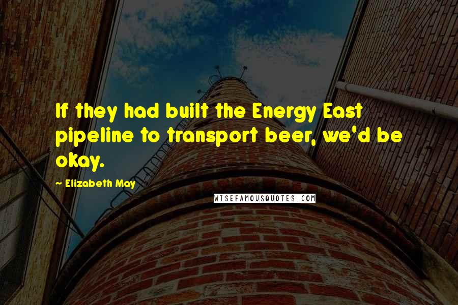 Elizabeth May Quotes: If they had built the Energy East pipeline to transport beer, we'd be okay.