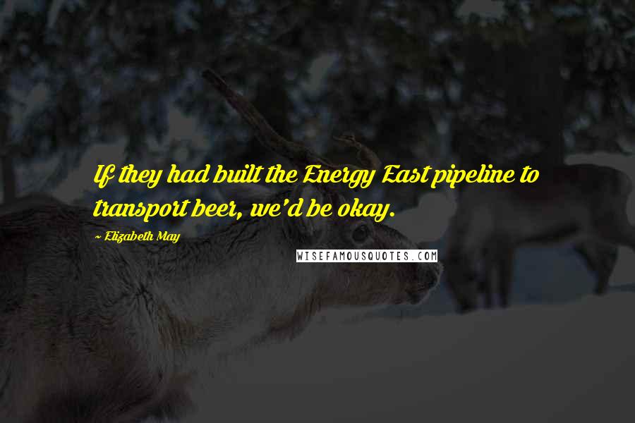 Elizabeth May Quotes: If they had built the Energy East pipeline to transport beer, we'd be okay.