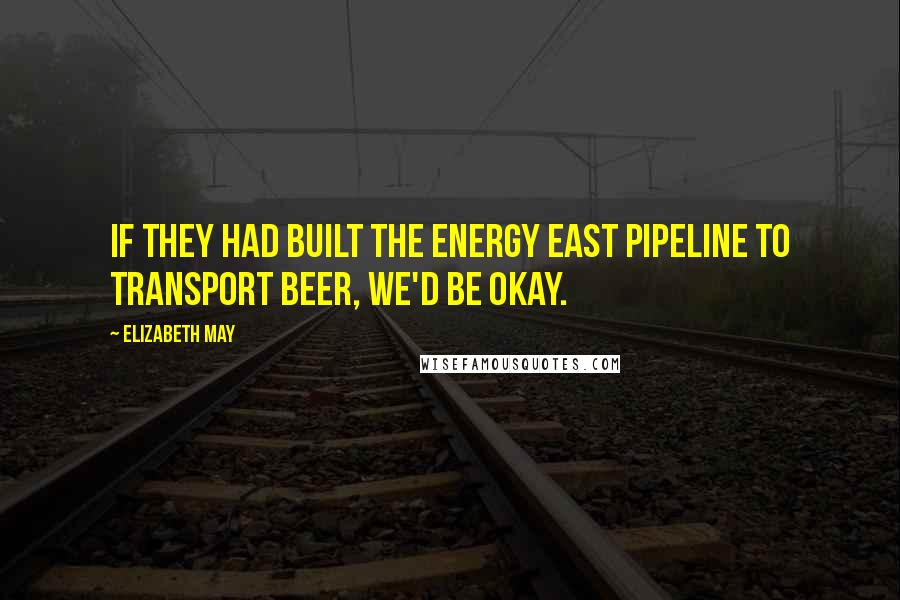 Elizabeth May Quotes: If they had built the Energy East pipeline to transport beer, we'd be okay.