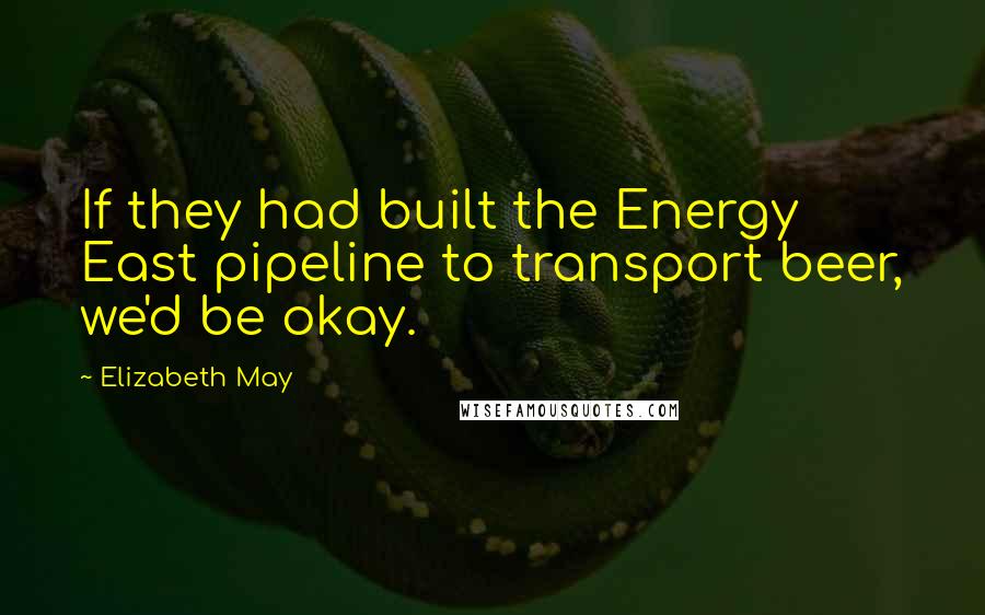 Elizabeth May Quotes: If they had built the Energy East pipeline to transport beer, we'd be okay.