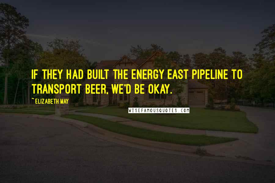 Elizabeth May Quotes: If they had built the Energy East pipeline to transport beer, we'd be okay.
