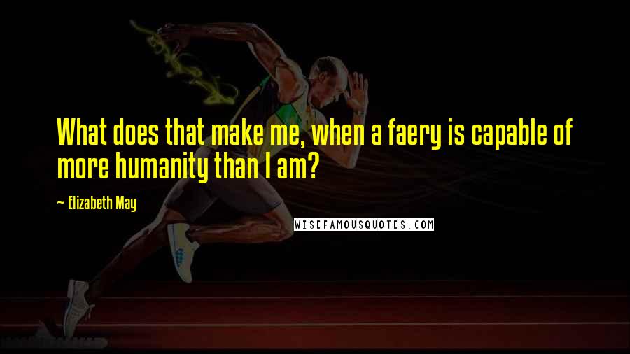 Elizabeth May Quotes: What does that make me, when a faery is capable of more humanity than I am?