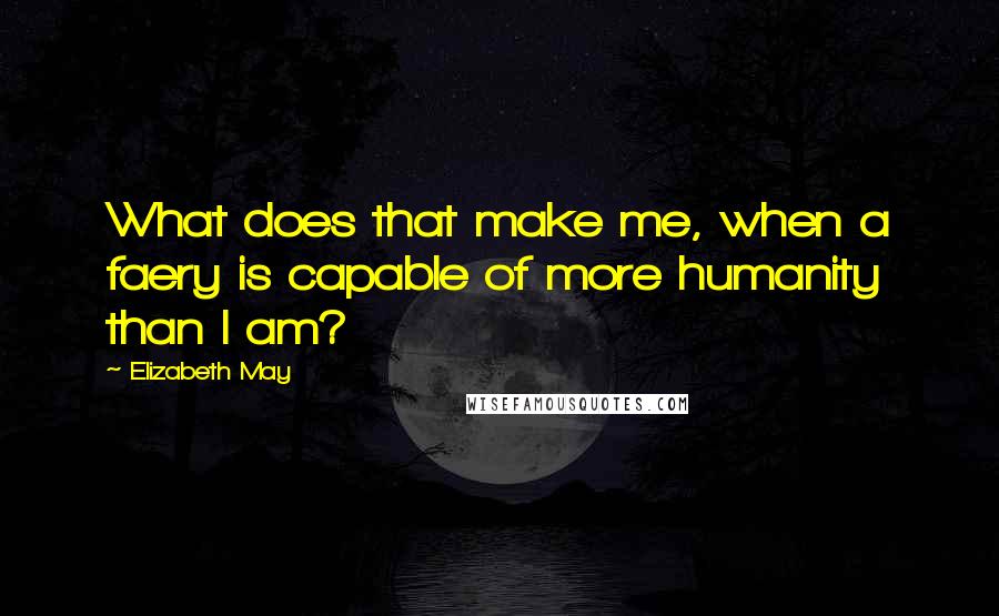 Elizabeth May Quotes: What does that make me, when a faery is capable of more humanity than I am?
