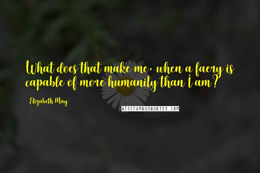 Elizabeth May Quotes: What does that make me, when a faery is capable of more humanity than I am?