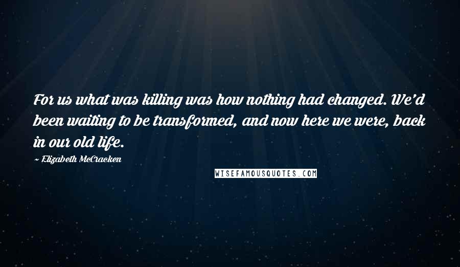 Elizabeth McCracken Quotes: For us what was killing was how nothing had changed. We'd been waiting to be transformed, and now here we were, back in our old life.