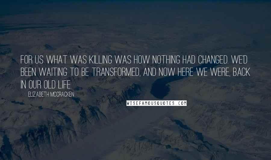 Elizabeth McCracken Quotes: For us what was killing was how nothing had changed. We'd been waiting to be transformed, and now here we were, back in our old life.