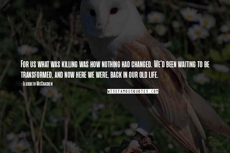 Elizabeth McCracken Quotes: For us what was killing was how nothing had changed. We'd been waiting to be transformed, and now here we were, back in our old life.