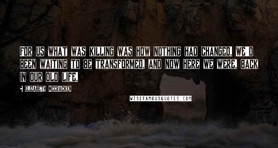 Elizabeth McCracken Quotes: For us what was killing was how nothing had changed. We'd been waiting to be transformed, and now here we were, back in our old life.