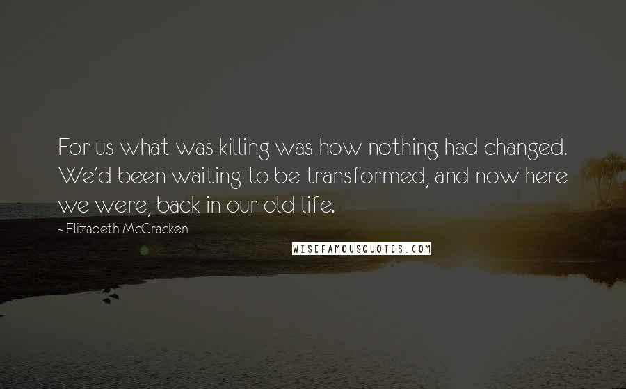 Elizabeth McCracken Quotes: For us what was killing was how nothing had changed. We'd been waiting to be transformed, and now here we were, back in our old life.