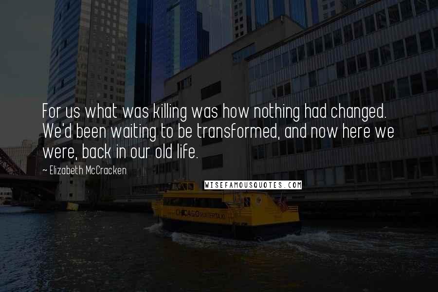 Elizabeth McCracken Quotes: For us what was killing was how nothing had changed. We'd been waiting to be transformed, and now here we were, back in our old life.