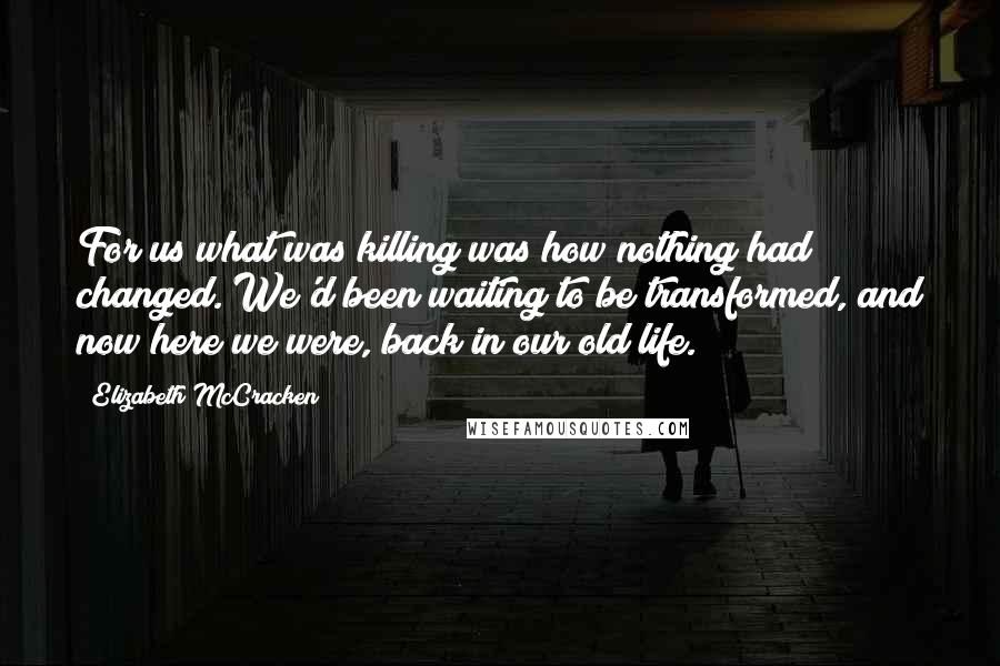 Elizabeth McCracken Quotes: For us what was killing was how nothing had changed. We'd been waiting to be transformed, and now here we were, back in our old life.