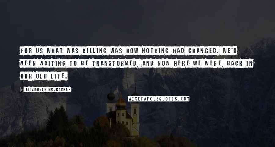 Elizabeth McCracken Quotes: For us what was killing was how nothing had changed. We'd been waiting to be transformed, and now here we were, back in our old life.