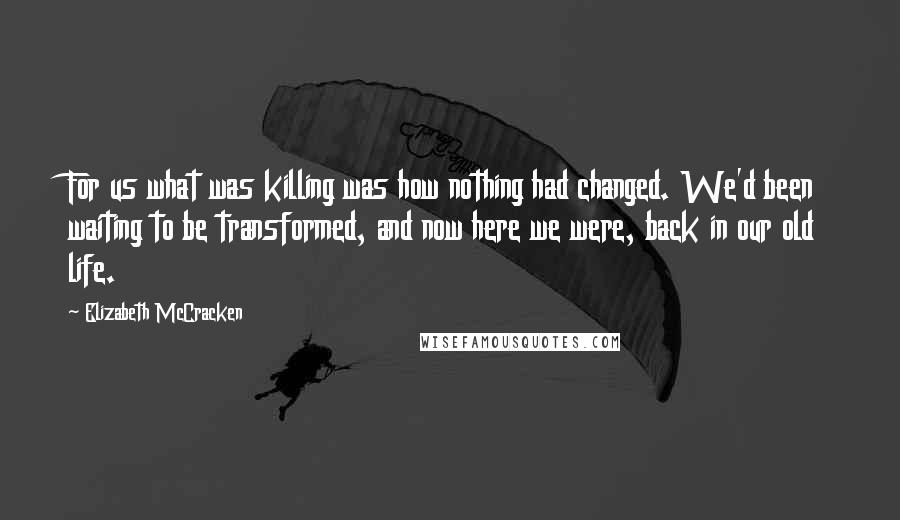 Elizabeth McCracken Quotes: For us what was killing was how nothing had changed. We'd been waiting to be transformed, and now here we were, back in our old life.