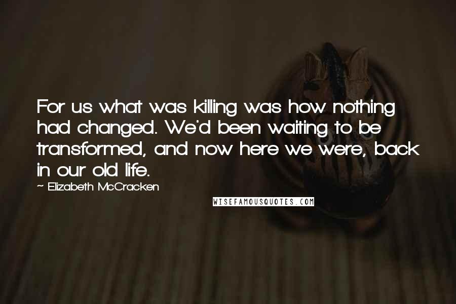 Elizabeth McCracken Quotes: For us what was killing was how nothing had changed. We'd been waiting to be transformed, and now here we were, back in our old life.