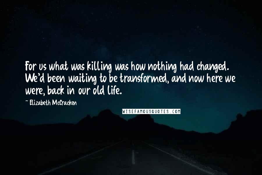 Elizabeth McCracken Quotes: For us what was killing was how nothing had changed. We'd been waiting to be transformed, and now here we were, back in our old life.