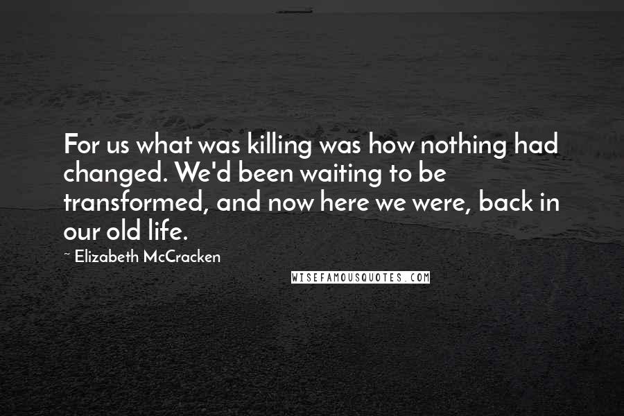 Elizabeth McCracken Quotes: For us what was killing was how nothing had changed. We'd been waiting to be transformed, and now here we were, back in our old life.