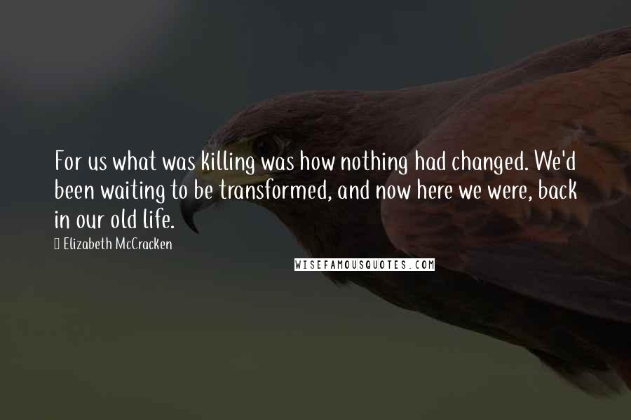 Elizabeth McCracken Quotes: For us what was killing was how nothing had changed. We'd been waiting to be transformed, and now here we were, back in our old life.