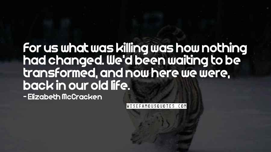 Elizabeth McCracken Quotes: For us what was killing was how nothing had changed. We'd been waiting to be transformed, and now here we were, back in our old life.