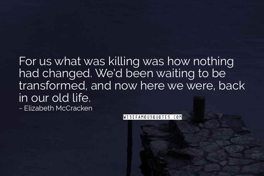 Elizabeth McCracken Quotes: For us what was killing was how nothing had changed. We'd been waiting to be transformed, and now here we were, back in our old life.