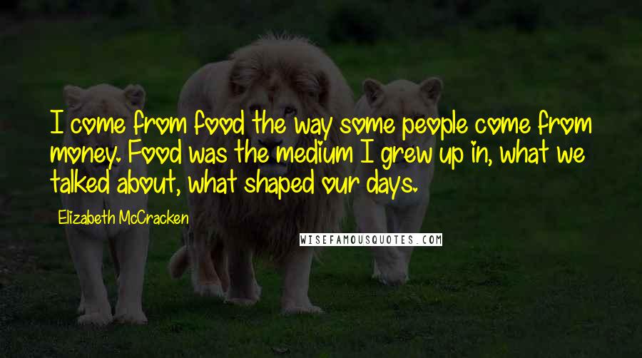 Elizabeth McCracken Quotes: I come from food the way some people come from money. Food was the medium I grew up in, what we talked about, what shaped our days.
