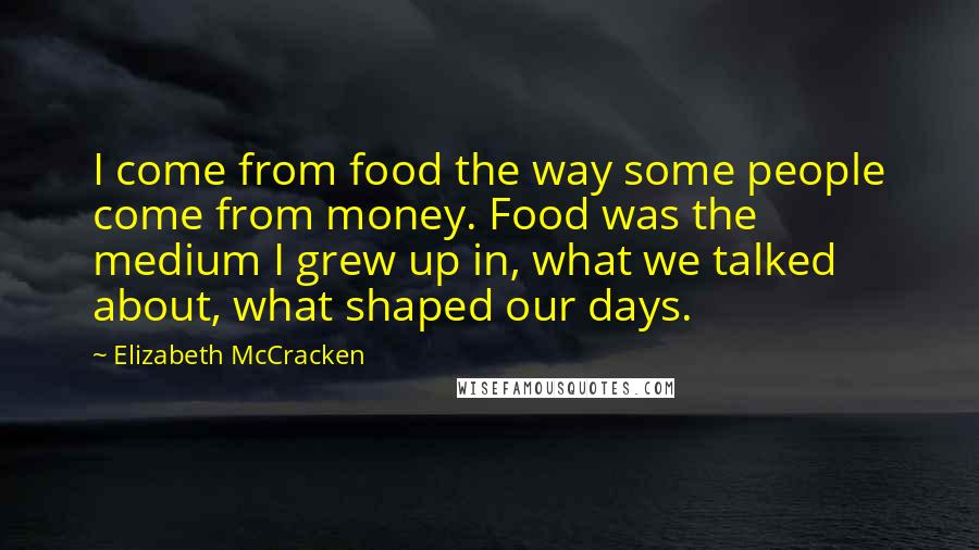Elizabeth McCracken Quotes: I come from food the way some people come from money. Food was the medium I grew up in, what we talked about, what shaped our days.