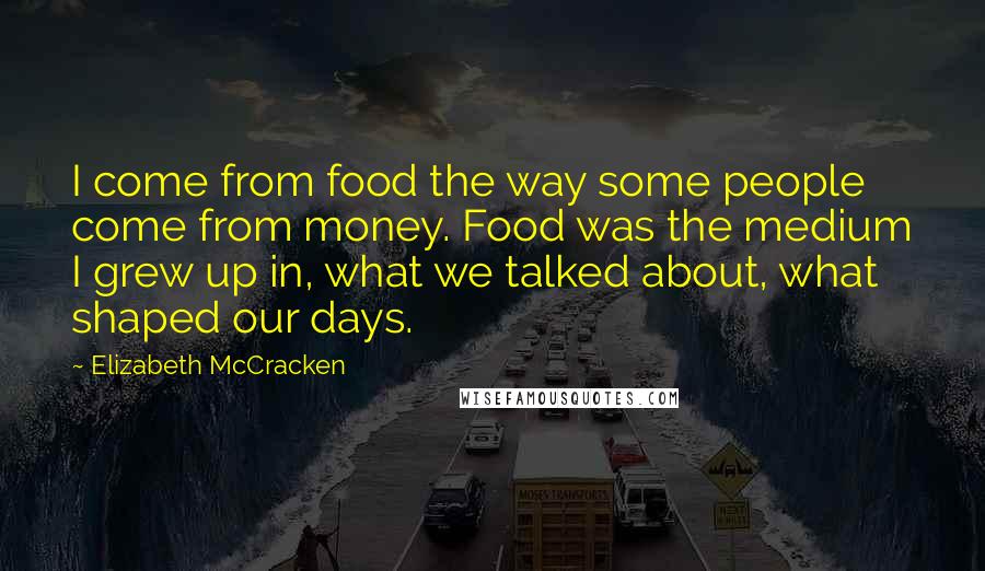 Elizabeth McCracken Quotes: I come from food the way some people come from money. Food was the medium I grew up in, what we talked about, what shaped our days.