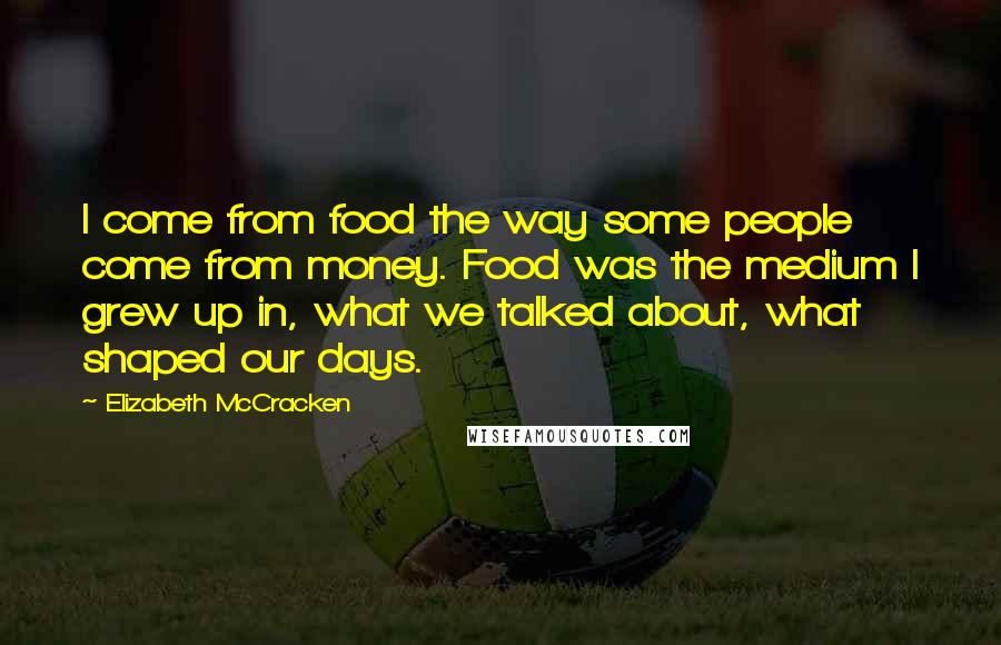 Elizabeth McCracken Quotes: I come from food the way some people come from money. Food was the medium I grew up in, what we talked about, what shaped our days.
