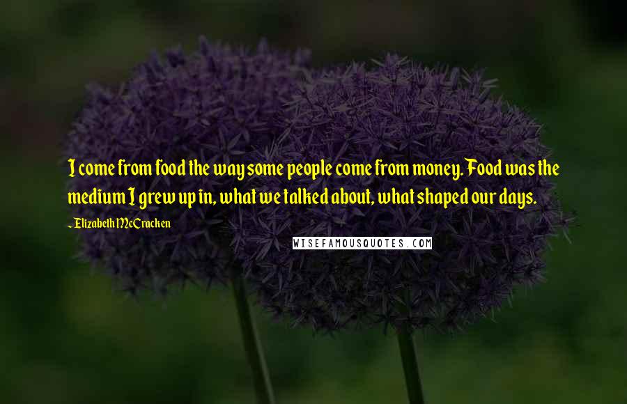 Elizabeth McCracken Quotes: I come from food the way some people come from money. Food was the medium I grew up in, what we talked about, what shaped our days.