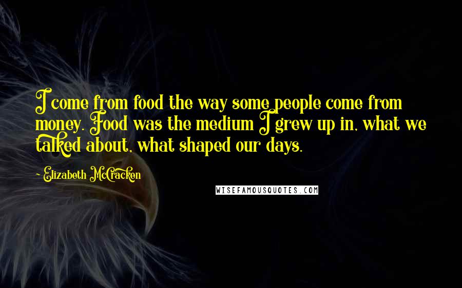 Elizabeth McCracken Quotes: I come from food the way some people come from money. Food was the medium I grew up in, what we talked about, what shaped our days.