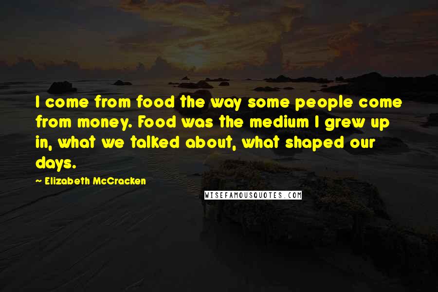 Elizabeth McCracken Quotes: I come from food the way some people come from money. Food was the medium I grew up in, what we talked about, what shaped our days.