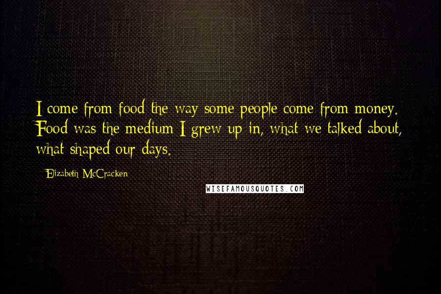 Elizabeth McCracken Quotes: I come from food the way some people come from money. Food was the medium I grew up in, what we talked about, what shaped our days.