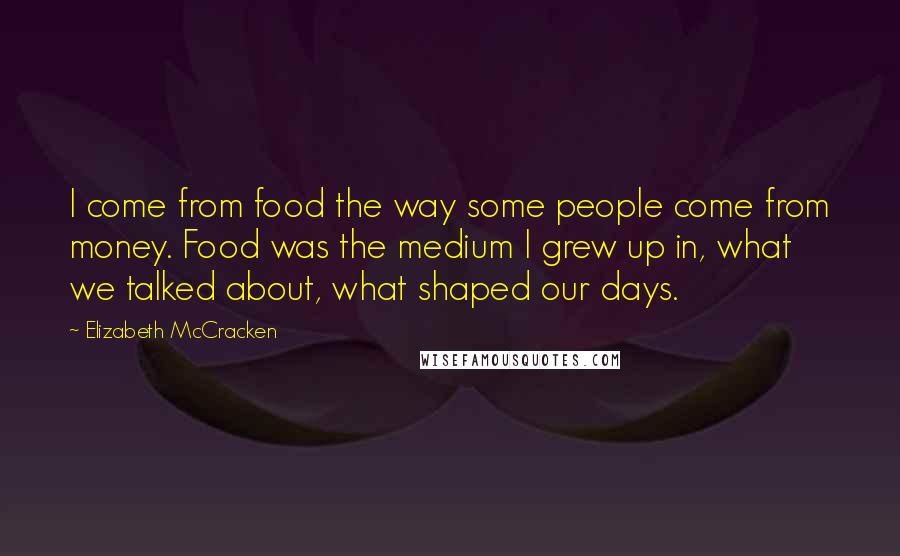 Elizabeth McCracken Quotes: I come from food the way some people come from money. Food was the medium I grew up in, what we talked about, what shaped our days.
