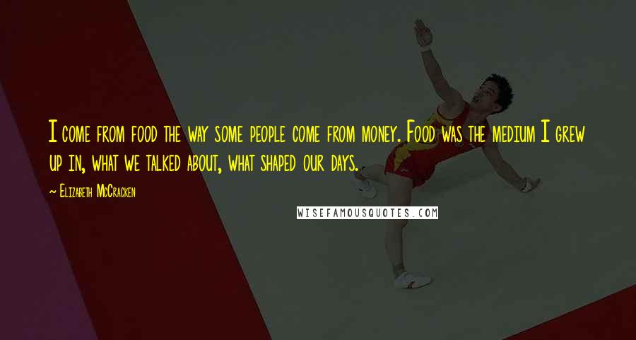 Elizabeth McCracken Quotes: I come from food the way some people come from money. Food was the medium I grew up in, what we talked about, what shaped our days.