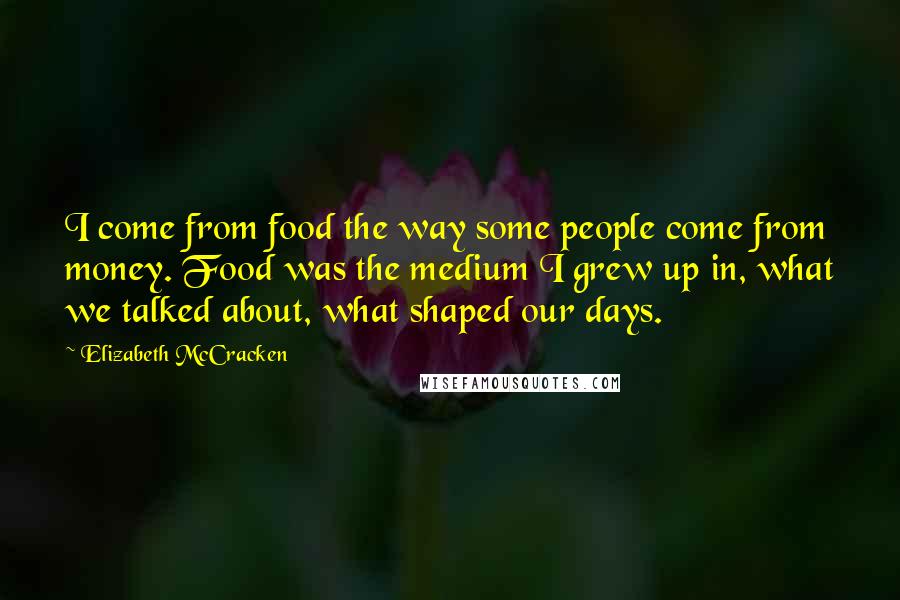 Elizabeth McCracken Quotes: I come from food the way some people come from money. Food was the medium I grew up in, what we talked about, what shaped our days.